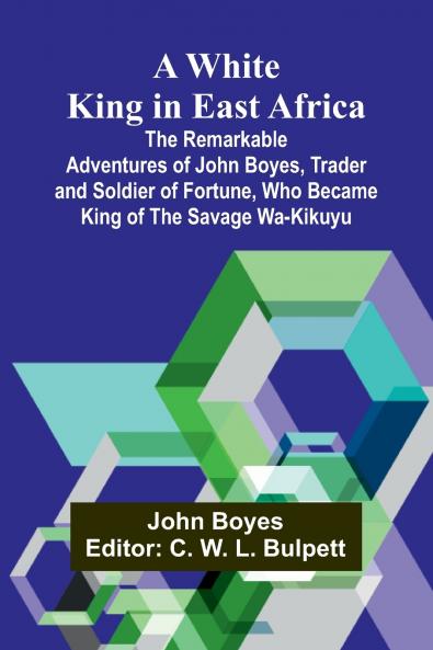 A White King in East Africa The Remarkable Adventures of John Boyes Trader and Soldier of Fortune Who Became King of the Savage Wa-Kikuyu