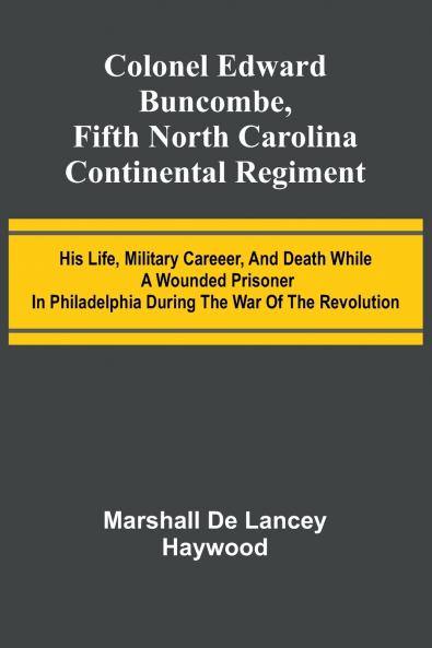 Colonel Edward Buncombe Fifth North Carolina Continental Regiment; His Life Military Careeer And Death While A Wounded Prisoner In Philadelphia During The War Of The Revolution