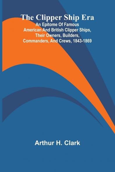 The Clipper Ship Era; An Epitome Of Famous American And British Clipper Ships Their Owners Builders Commanders And Crews 1843-1869