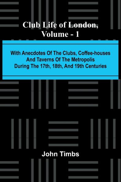 Club Life Of London Vol. 1; With Anecdotes Of The Clubs Coffee-Houses And Taverns Of The Metropolis During The 17Th 18Th And 19Th Centuries