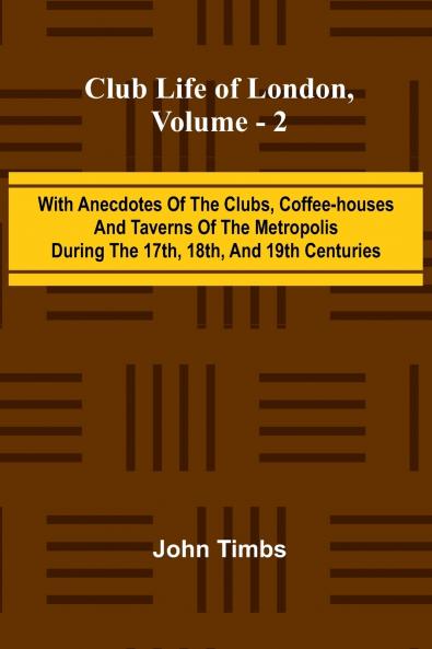 Club Life Of London Vol. 2; With Anecdotes Of The Clubs Coffee-Houses And Taverns Of The Metropolis During The 17Th 18Th And 19Th Centuries