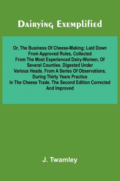 Dairying Exemplified Or The Business Of Cheese-Making; Laid Down From Approved Rules Collected From The Most Experienced Dairy-Women Of Several Counties.Digested Under Various Heads. From A Series Of Observations During Thirty Years Practice In The C