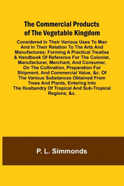 The Commercial Products Of The Vegetable Kingdom; Considered In Their Various Uses To Man And In Their Relation To The Arts And Manufactures; Forming A Practical Treatise & Handbook Of Reference For The Colonist Manufacturer Merchant And Consumer On T