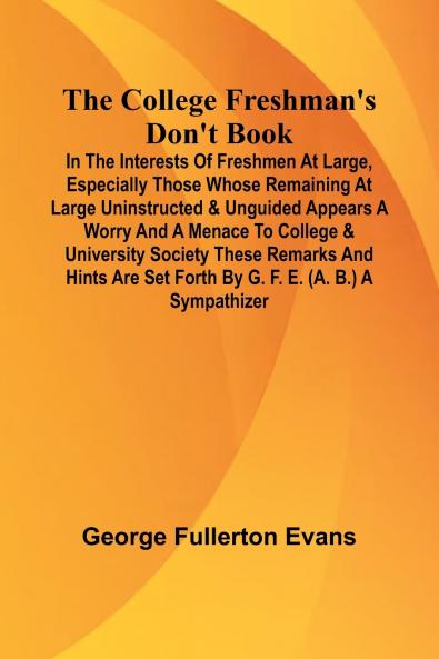 The College Freshman'S Don'T Book; In The Interests Of Freshmen At Large Especially Those Whose Remaining At Large Uninstructed & Unguided Appears A Worry And A Menace To College & University Society These Remarks And Hints Are Set Forth By G. F. E. (A.