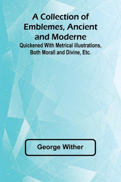 A Collection Of Emblemes Ancient And Moderne; Quickened With Metrical Illustrations Both Morall And Divine Etc.