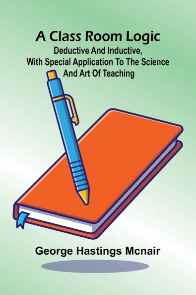 A Class Room Logic; Deductive And Inductive With Special Application To The Science And Art Of Teaching