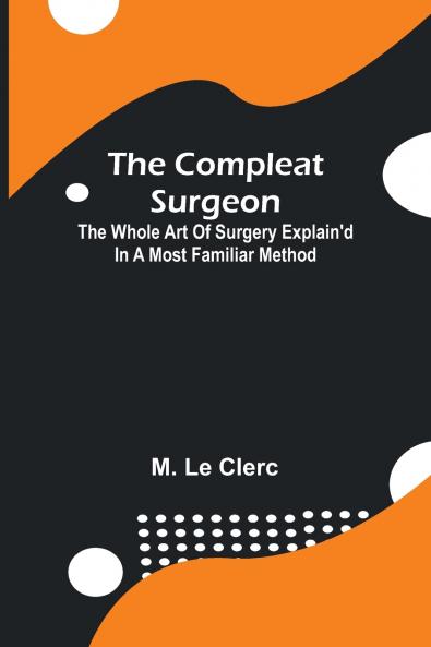 The Compleat Surgeon; The Whole Art Of Surgery Explain'D In A Most Familiar Method.