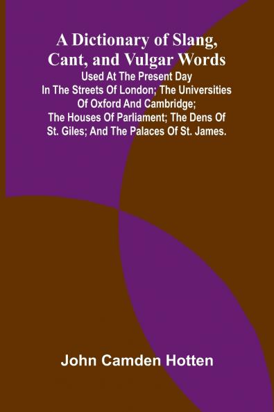 A Dictionary Of Slang Cant And Vulgar Words; Used At The Present Day In The Streets Of London; The Universities Of Oxford And Cambridge; The Houses Of Parliament; The Dens Of St. Giles; And The Palaces Of St. James.