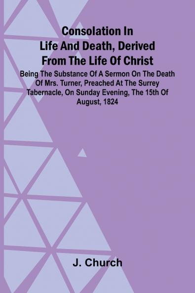 Consolation in Life and Death Derived from the Life of Christ; Being the substance of a sermon on the death of Mrs. Turner preached at the Surrey Tabernacle on Sunday evening the 15th of August 1824