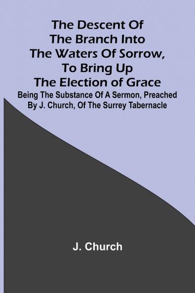 The Descent Of The Branch Into The Waters Of Sorrow To Bring Up The Election Of Grace; Being The Substance Of A Sermon Preached By J. Church Of The Surrey Tabernacle