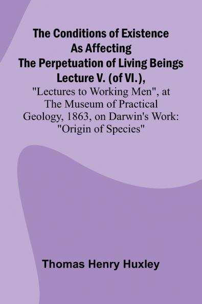 The Conditions of Existence as Affecting the Perpetuation of Living Beings; Lecture V. (of VI.) Lectures to Working Men at the Museum of Practical Geology 1863 on Darwin's Work