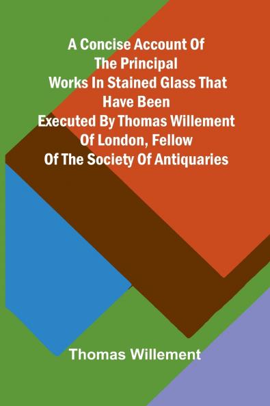 A Concise account of the principal works in stained glass that have been executed by Thomas Willement of London Fellow of the Society of Antiquaries