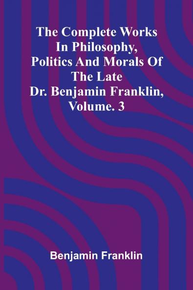 The Complete Works in Philosophy Politics and Morals of the late Dr. Benjamin Franklin Vol. 3