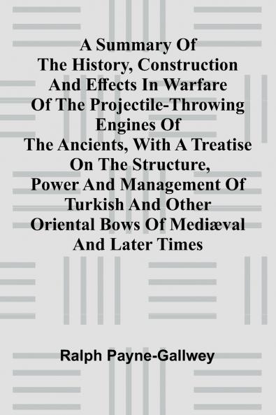 A summary of the history construction and effects in warfare of the projectile-throwing engines of the ancients with a treatise on the structure power and management of Turkish and other Oriental bows of medi val and later times