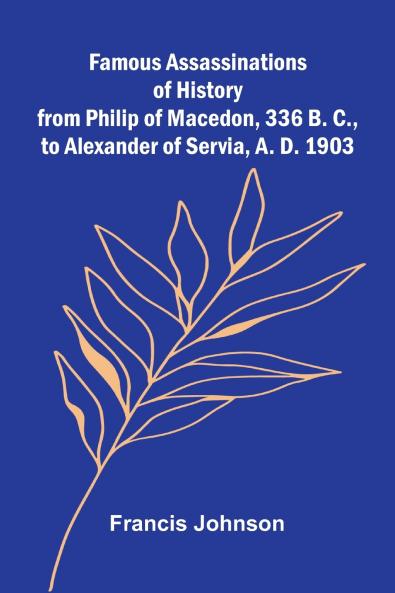 Famous Assassinations of History from Philip of Macedon 336 B. C. to Alexander of Servia A. D. 1903