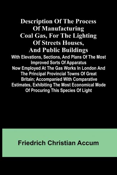 Description Of The Process Of Manufacturing Coal Gas For The Lighting Of Streets Houses And Public Buildings; With Elevations Sections And Plans Of The Most Improved Sorts Of Apparatus Now Employed At The Gas Works In London And The Principal Provinci