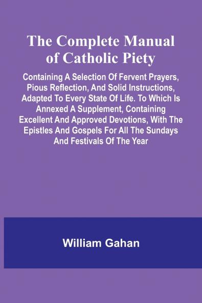 The Complete Manual Of Catholic Piety; Containing A Selection Of Fervent Prayers Pious Reflection And Solid Instructions Adapted To Every State Of Life. To Which Is Annexed A Supplement Containing Excellent And Approved Devotions With The Epistles An