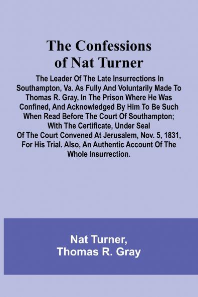 The Confessions of Nat Turner; The Leader of the Late Insurrections in Southampton Va. As Fully and Voluntarily Made to Thomas R. Gray in the Prison Where He Was Confined and Acknowledged by Him to be Such when Read Before the Court of Southampton; Wit
