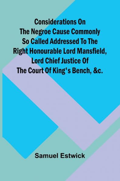 Considerations on the Negroe cause commonly so called Addressed to the Right Honourable Lord Mansfield lord chief justice of the Court of King's Bench &c.