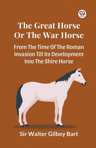 The Great Horse Or The War Horse  From The Time Of The Roman Invasion Till Its Development Into The Shire Horse