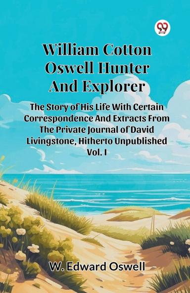 William Cotton Oswell Hunter And Explorer The Story Of His Life With Certain Correspondence And Extracts From The Private Journal Of David Livingstone Hitherto Unpublished Vol. I