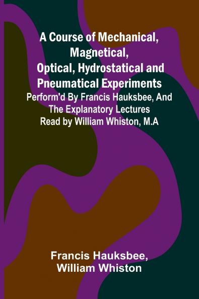 A Course of Mechanical Magnetical Optical Hydrostatical and Pneumatical Experiments; perform'd by Francis Hauksbee and the Explanatory Lectures read by William Whiston M.A