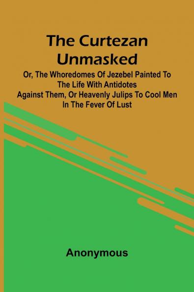 The Curtezan unmasked; or The Whoredomes of Jezebel Painted to the Life With Antidotes against them or Heavenly Julips to cool Men in the Fever of Lust.