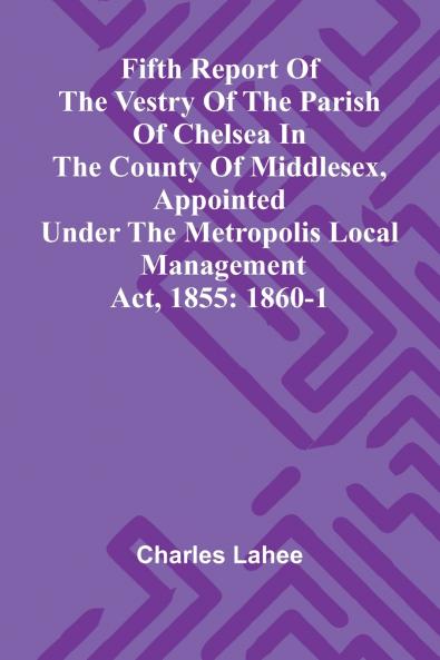 Fifth Report of the Vestry of the Parish of Chelsea in the County of Middlesex Appointed Under the Metropolis Local Management Act 1855