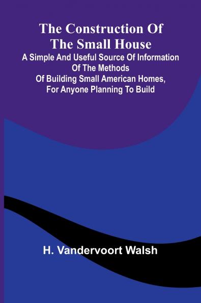 The Construction of the Small House; A Simple and Useful Source of Information of the Methods of Building Small American Homes for Anyone Planning to Build