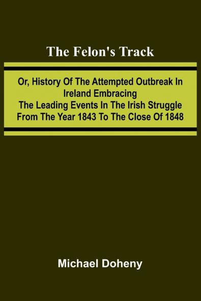 The Felon's Track; Or History of the Attempted Outbreak in Ireland Embracing the Leading Events in the Irish Struggle From the Year 1843 to the Close of 1848