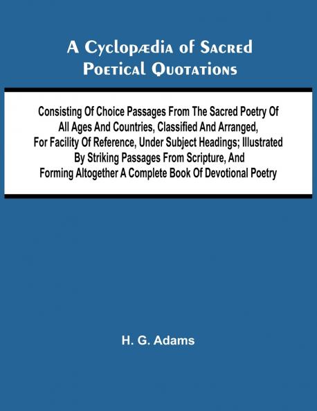 A Cyclop dia of Sacred Poetical Quotations; Consisting of Choice Passages from the Sacred Poetry of All Ages and Countries Classified and Arranged for Facility of Reference Under Subject Headings; Illustrated by Striking Passages from Scripture and Fo
