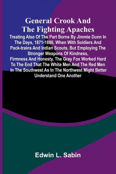 General Crook and the Fighting Apaches; Treating Also of the Part Borne by Jimmie Dunn in the days 1871-1886 When With Soldiers and Pack-trains and Indian Scouts but Employing the Stronger Weapons of Kindness Firmness and Honesty the Gray Fox Worked