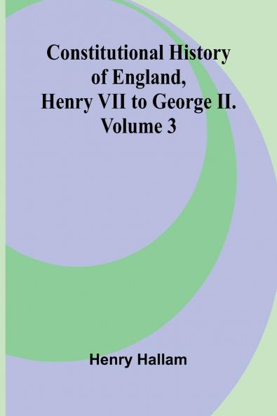 Constitutional History of England Henry VII to George II. Volume 3