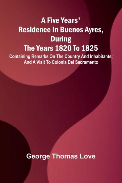 A Five Years' Residence in Buenos Ayres During the years 1820 to 1825; Containing Remarks on the Country and Inhabitants; and a Visit to Colonia Del Sacramento