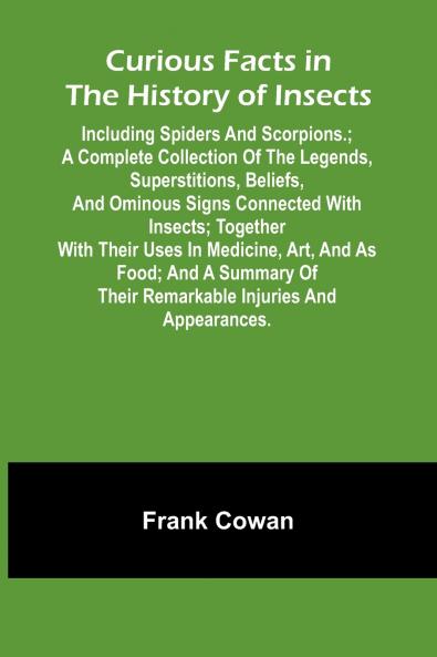 Curious Facts In The History Of Insects; Including Spiders And Scorpions.; A Complete Collection Of The Legends Superstitions Beliefs And Ominous Signs Connected With Insects; Together With Their Uses In Medicine Art And As Food; And A Summary Of The