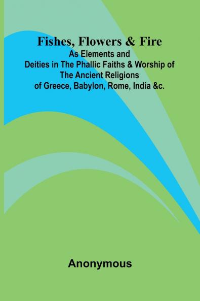 Fishes Flowers & Fire as Elements and Deities in the Phallic Faiths & Worship of the Ancient Religions of Greece Babylon Rome India &c.