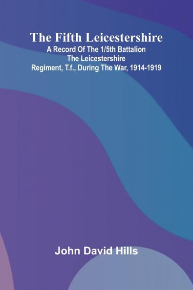 The Fifth Leicestershire; A Record of the 1/5th Battalion the Leicestershire Regiment T.F. During the War 1914-1919.