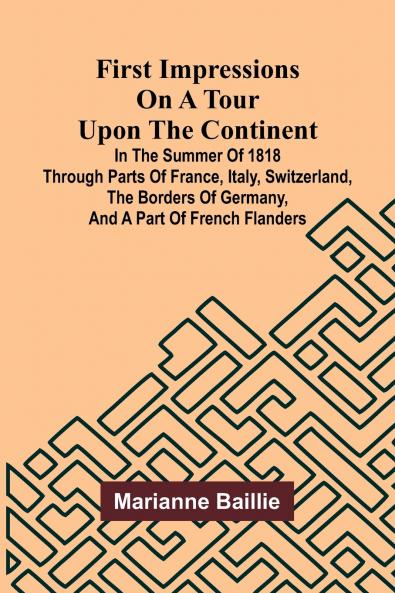 First Impressions on a Tour upon the Continent; In the summer of 1818 through parts of France Italy Switzerland the borders of Germany and a part of French Flanders