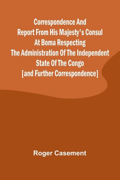 Correspondence and Report from His Majesty's Consul at Boma Respecting the Administration of the Independent State of the Congo [and Further Correspondence]