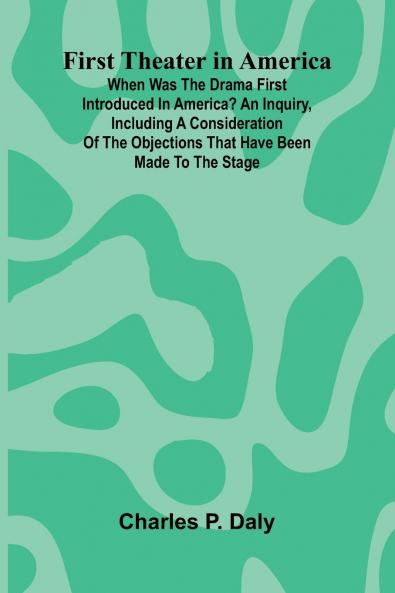 First Theater in America; When was the drama first introduced in America? An inquiry including a consideration of the objections that have been made to the stage.
