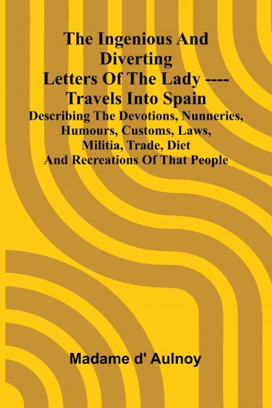 The Ingenious And Diverting Letters Of The Lady ---- Travels Into Spain Describing The Devotions Nunneries Humours Customs Laws Militia Trade Diet And Recreations Of That People