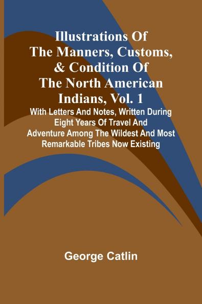 Illustrations Of The Manners Customs & Condition Of The North American Indians Vol. 1; With Letters And Notes Written During Eight Years Of Travel And Adventure Among The Wildest And Most Remarkable Tribes Now Existing