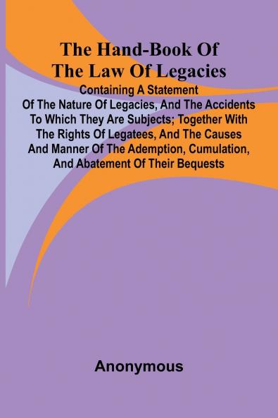 The Hand-Book Of The Law Of Legacies; Containing A Statement Of The Nature Of Legacies And The Accidents To Which They Are Subjects; Together With The Rights Of Legatees And The Causes And Manner Of The Ademption Cumulation And Abatement Of Their Bequ