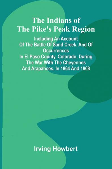 The Indians Of The Pike'S Peak Region; Including An Account Of The Battle Of Sand Creek And Of Occurrences In El Paso County Colorado During The War With The Cheyennes And Arapahoes In 1864 And 1868