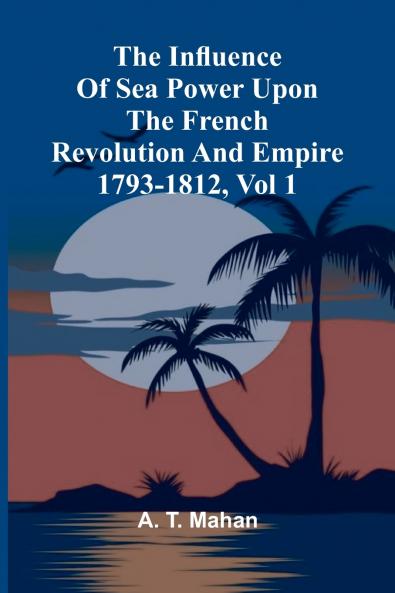 The Influence Of Sea Power Upon The French Revolution And Empire 1793-1812 Vol 1