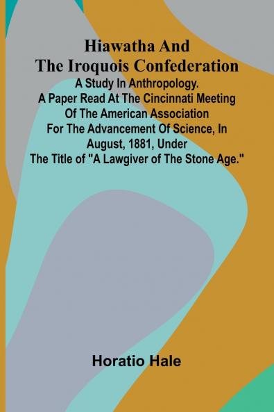 Hiawatha And The Iroquois Confederation; A Study In Anthropology. A Paper Read At The Cincinnati Meeting Of The American Association For The Advancement Of Science In August 1881 Under The Title Of A Lawgiver Of The Stone Age.