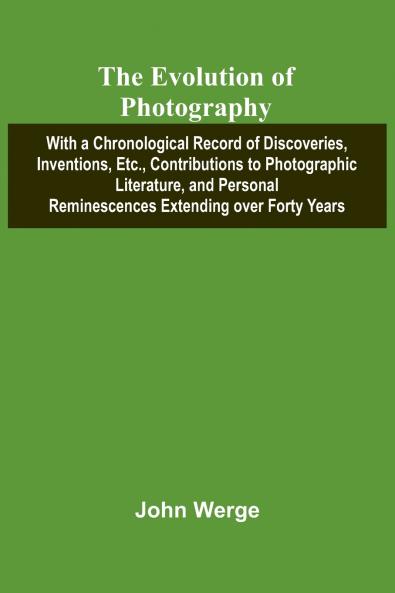 The Evolution Of Photography; With A Chronological Record Of Discoveries Inventions Etc. Contributions To Photographic Literature And Personal Reminescences Extending Over Forty Years