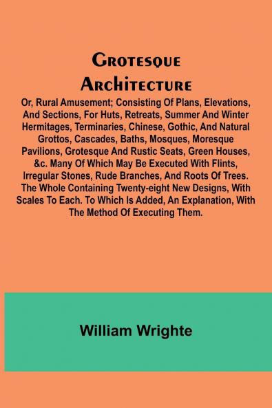 Grotesque Architecture; Or Rural Amusement; Consisting Of Plans Elevations And Sections For Huts Retreats Summer And Winter Hermitages Terminaries Chinese Gothic And Natural Grottos Cascades Baths Mosques Moresque Pavilions Grotesque And Ru