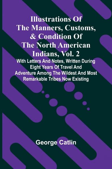 Illustrations Of The Manners Customs & Condition Of The North American Indians Vol. 2; With Letters And Notes Written During Eight Years Of Travel And Adventure Among The Wildest And Most Remarkable Tribes Now Existing