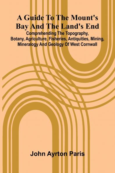 A Guide To The Mount'S Bay And The Land'S End; Comprehending The Topography Botany Agriculture Fisheries Antiquities Mining Mineralogy And Geology Of West Cornwall